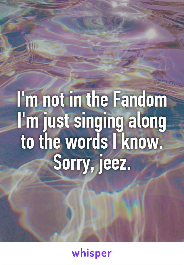 I'm not in the Fandom I'm just singing along to the words I know. Sorry, jeez.