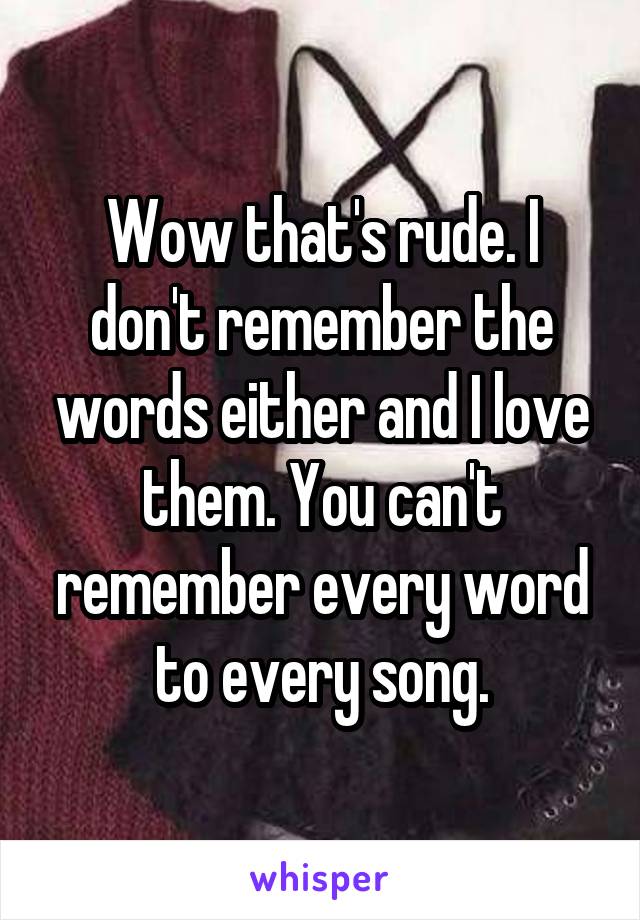 Wow that's rude. I don't remember the words either and I love them. You can't remember every word to every song.