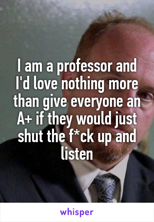 I am a professor and I'd love nothing more than give everyone an A+ if they would just shut the f*ck up and listen