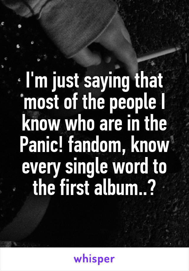 I'm just saying that most of the people I know who are in the Panic! fandom, know every single word to the first album..?