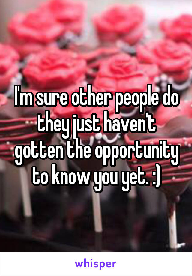 I'm sure other people do they just haven't gotten the opportunity to know you yet. :)