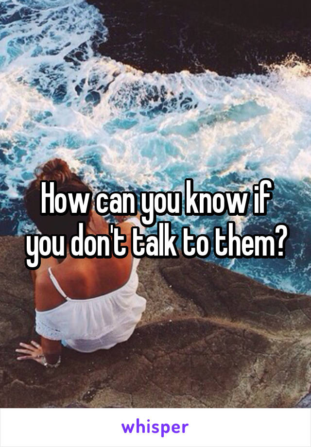 How can you know if you don't talk to them?