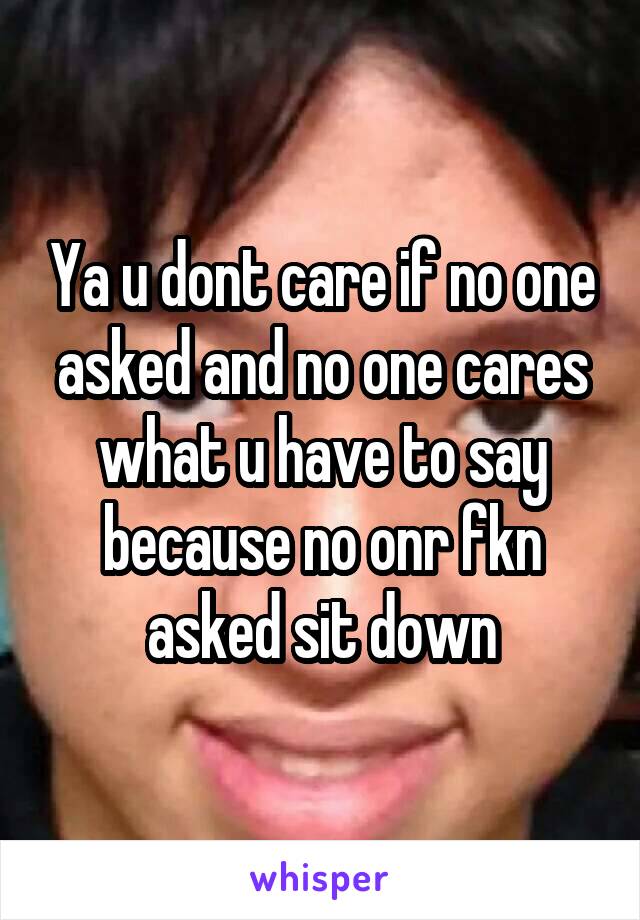 Ya u dont care if no one asked and no one cares what u have to say because no onr fkn asked sit down