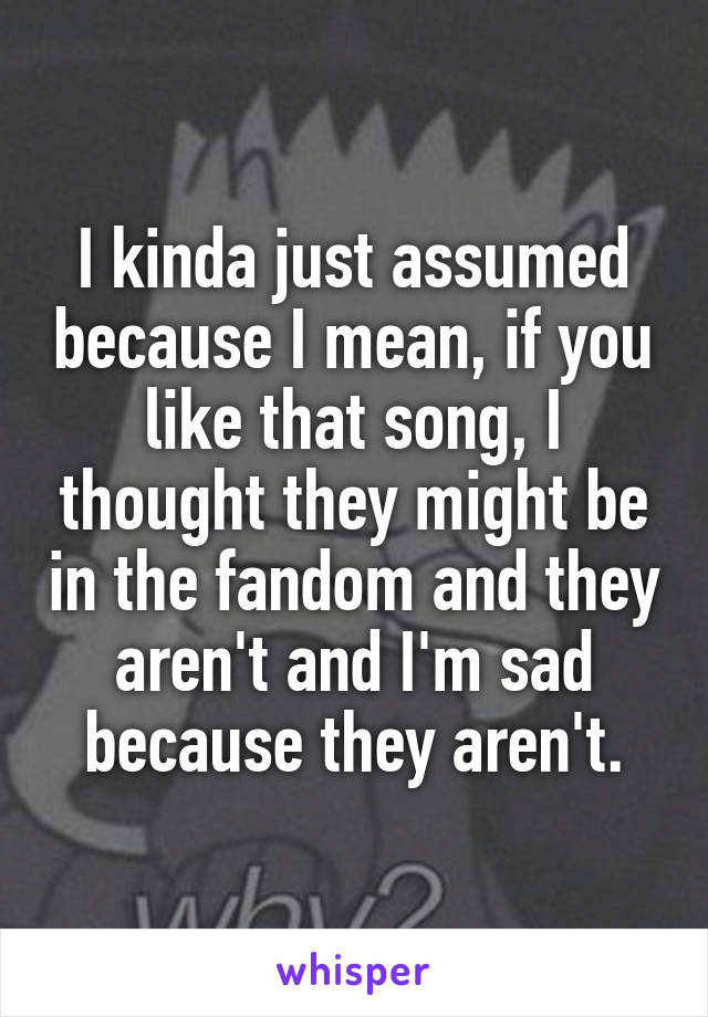 I kinda just assumed because I mean, if you like that song, I thought they might be in the fandom and they aren't and I'm sad because they aren't.