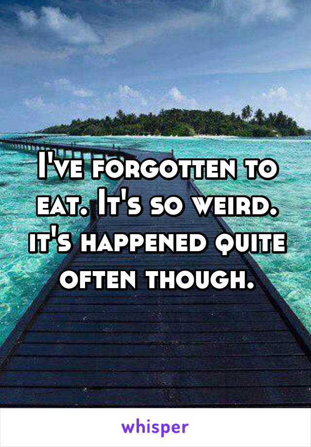 I've forgotten to eat. It's so weird. it's happened quite often though.
