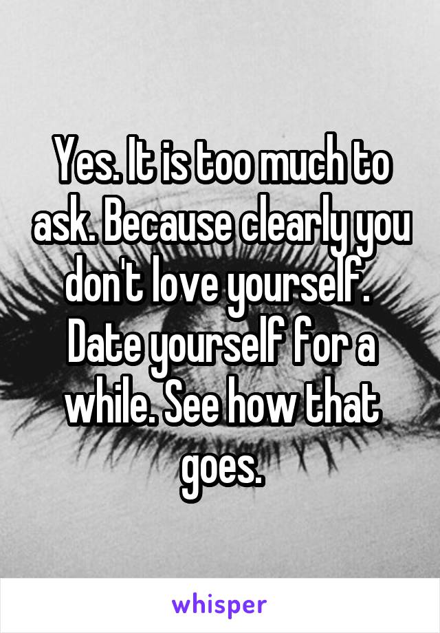 Yes. It is too much to ask. Because clearly you don't love yourself.  Date yourself for a while. See how that goes.