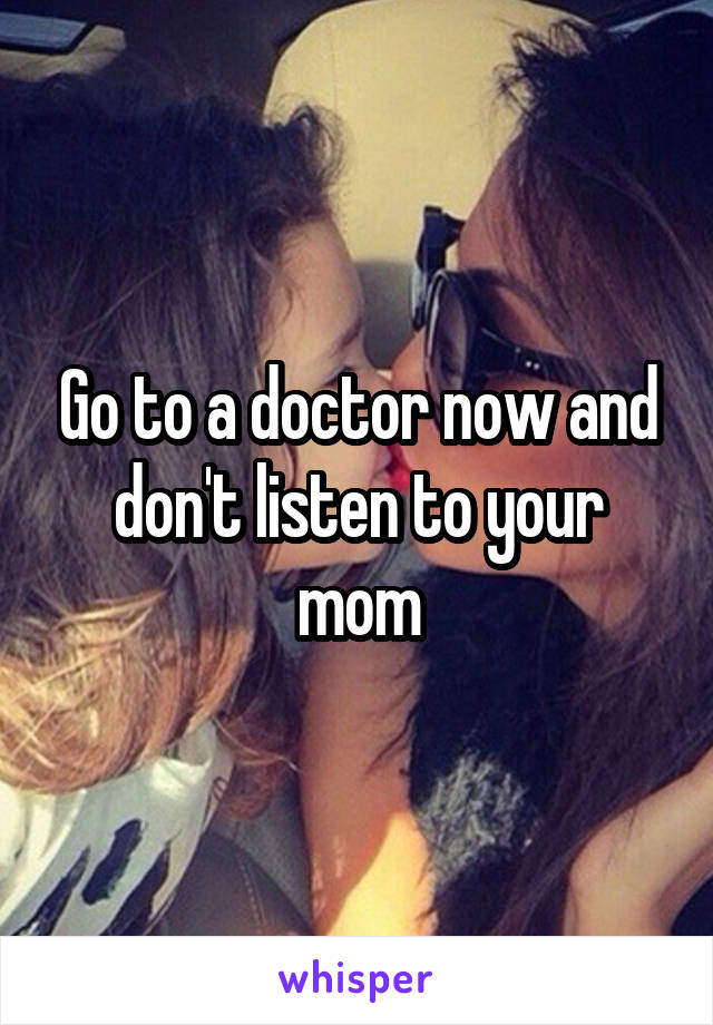 Go to a doctor now and don't listen to your mom