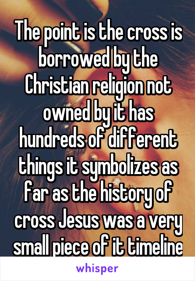 The point is the cross is borrowed by the Christian religion not owned by it has hundreds of different things it symbolizes as far as the history of cross Jesus was a very small piece of it timeline