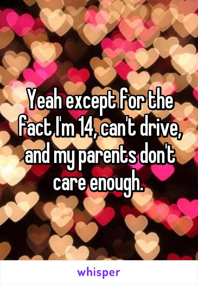 Yeah except for the fact I'm 14, can't drive, and my parents don't care enough. 