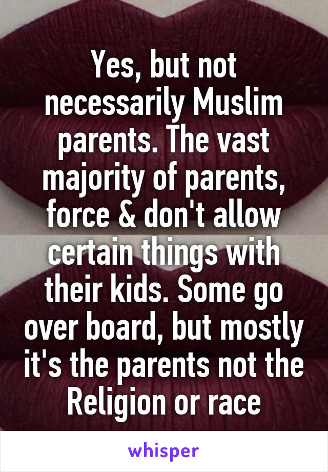 Yes, but not necessarily Muslim parents. The vast majority of parents, force & don't allow certain things with their kids. Some go over board, but mostly it's the parents not the Religion or race