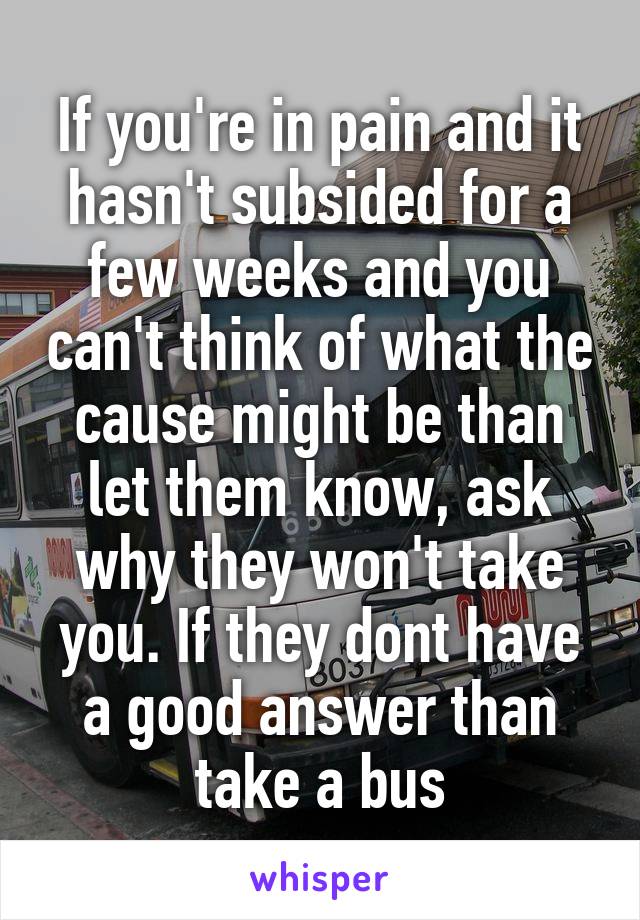 If you're in pain and it hasn't subsided for a few weeks and you can't think of what the cause might be than let them know, ask why they won't take you. If they dont have a good answer than take a bus