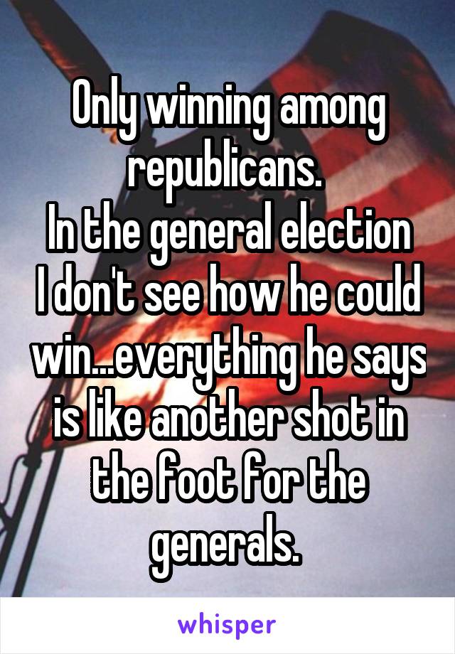 Only winning among republicans. 
In the general election I don't see how he could win...everything he says is like another shot in the foot for the generals. 