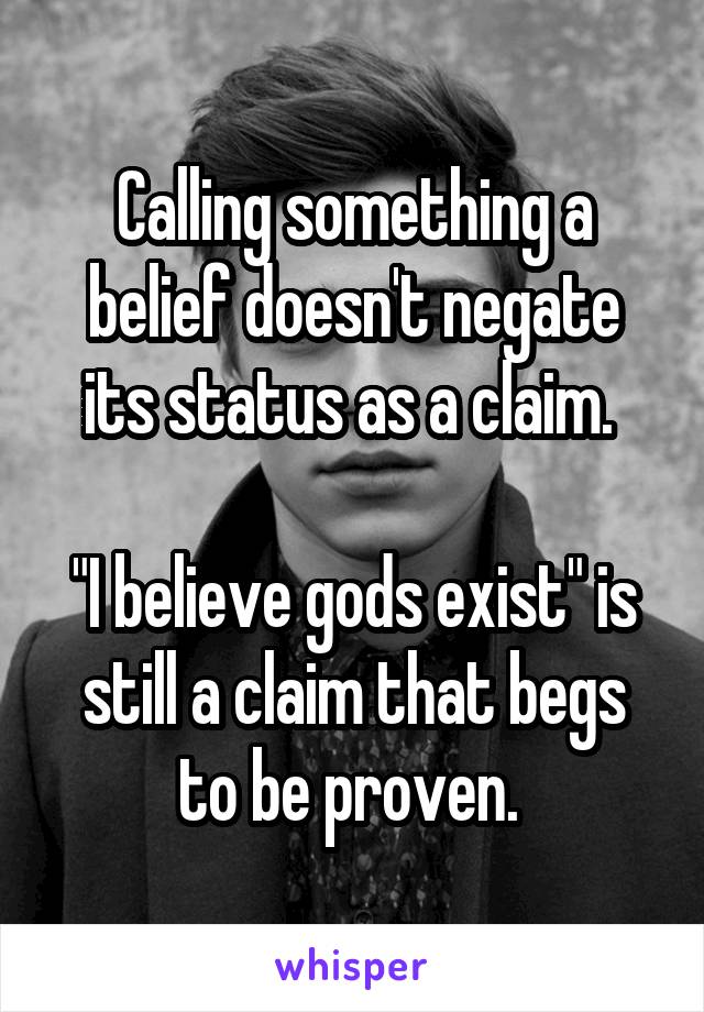 Calling something a belief doesn't negate its status as a claim. 

"I believe gods exist" is still a claim that begs to be proven. 