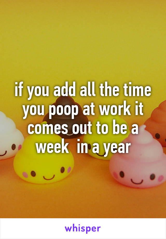 if you add all the time you poop at work it comes out to be a week  in a year