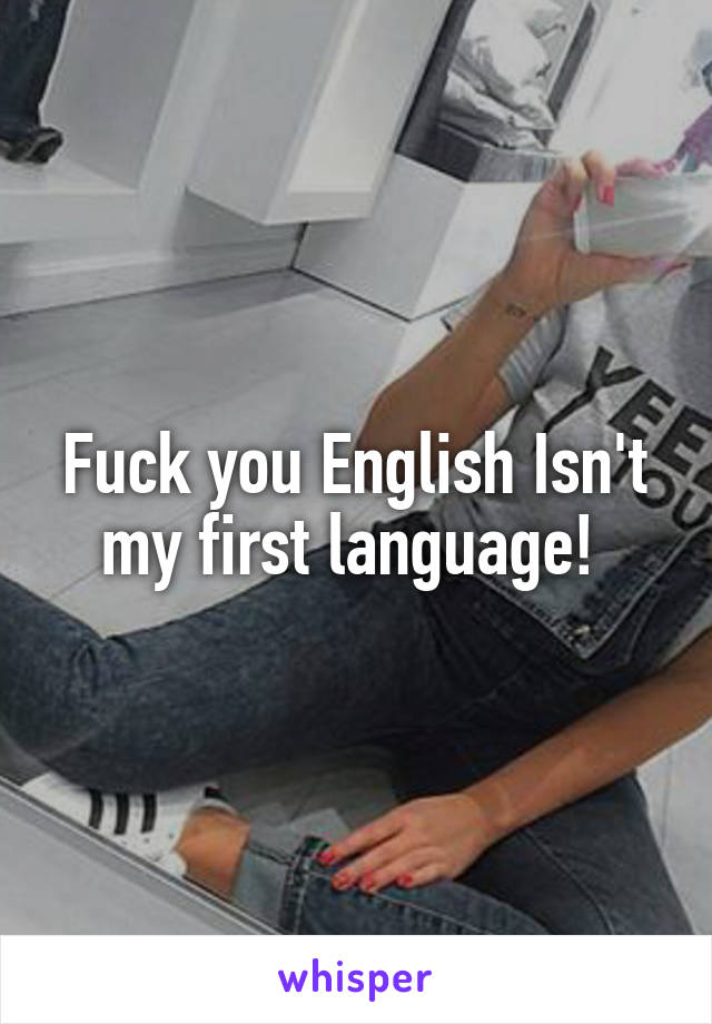 Fuck you English Isn't my first language! 