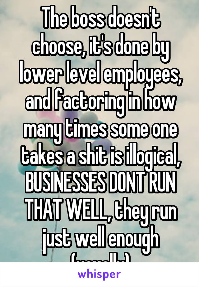 The boss doesn't choose, it's done by lower level employees, and factoring in how many times some one takes a shit is illogical, BUSINESSES DONT RUN THAT WELL, they run just well enough (usually)