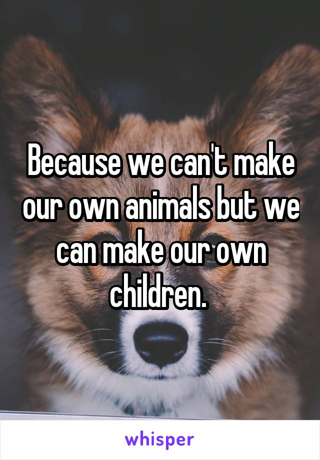 Because we can't make our own animals but we can make our own children. 