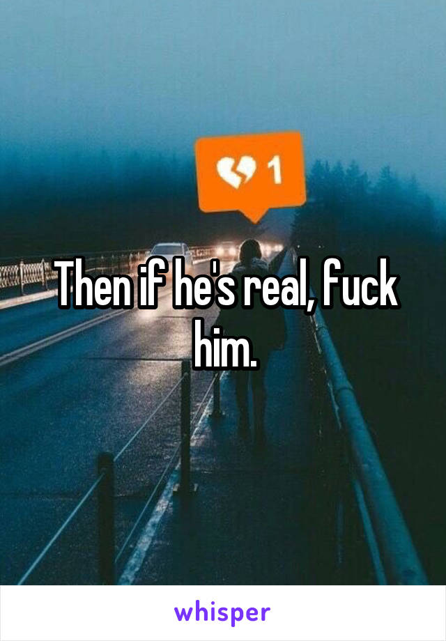 Then if he's real, fuck him.