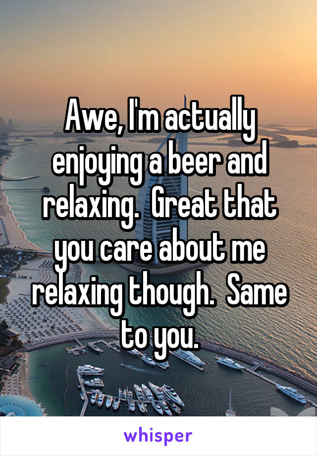 Awe, I'm actually enjoying a beer and relaxing.  Great that you care about me relaxing though.  Same to you.