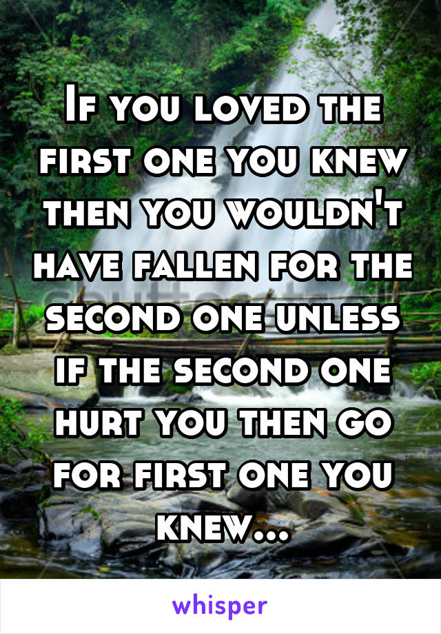 If you loved the first one you knew then you wouldn't have fallen for the second one unless if the second one hurt you then go for first one you knew...