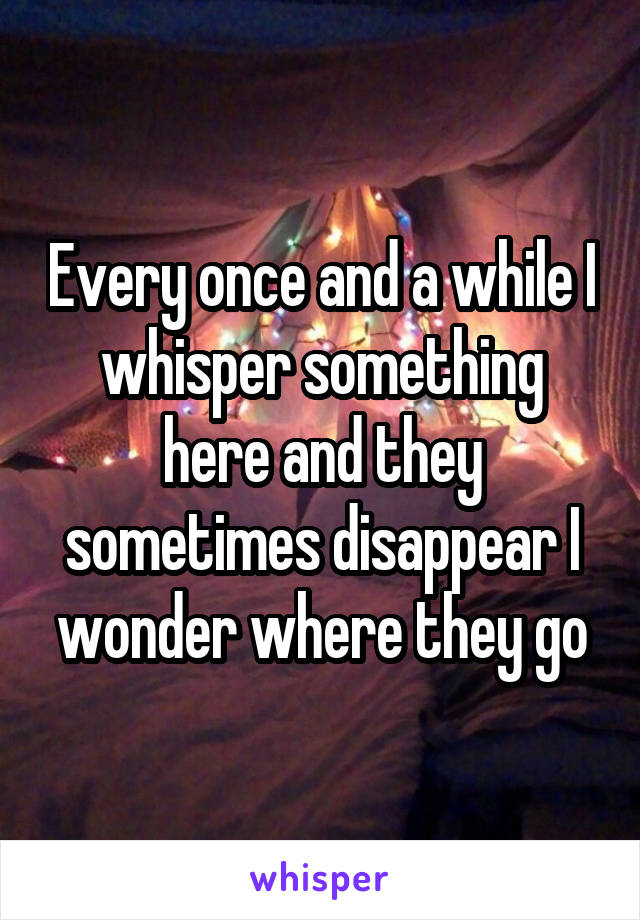 Every once and a while I whisper something here and they sometimes disappear I wonder where they go