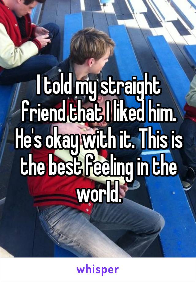 I told my straight friend that I liked him. He's okay with it. This is the best feeling in the world.