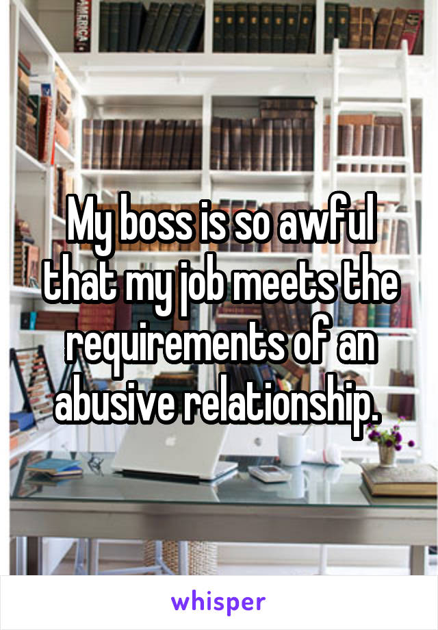 My boss is so awful that my job meets the requirements of an abusive relationship. 