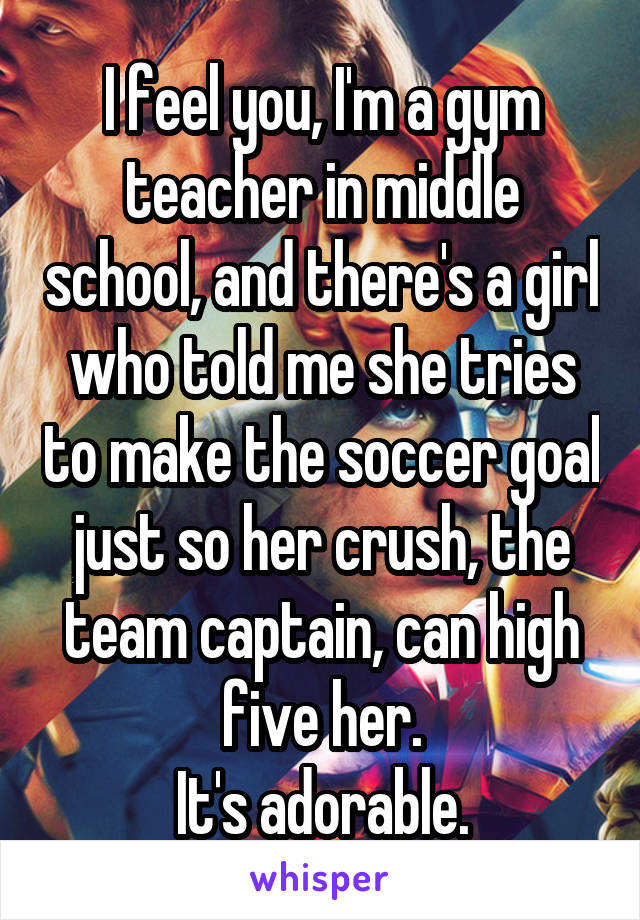 I feel you, I'm a gym teacher in middle school, and there's a girl who told me she tries to make the soccer goal just so her crush, the team captain, can high five her.
It's adorable.