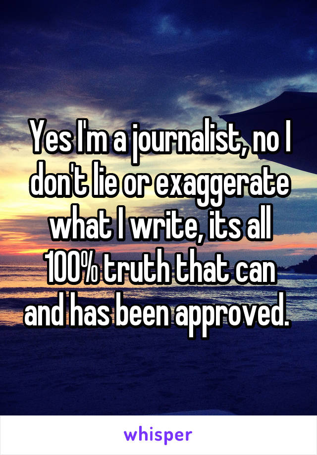 Yes I'm a journalist, no I don't lie or exaggerate what I write, its all 100% truth that can and has been approved. 