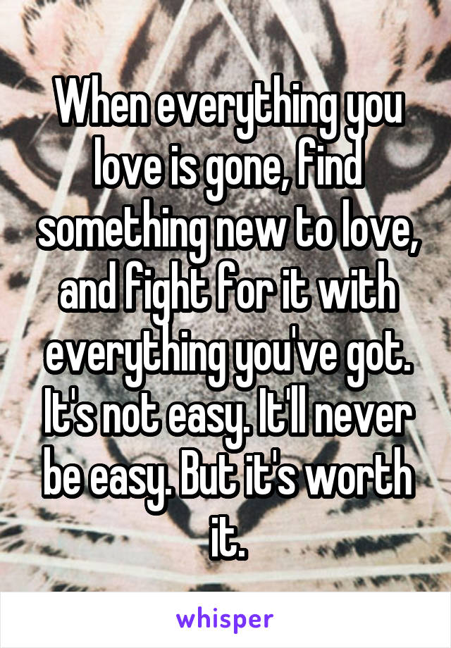 When everything you love is gone, find something new to love, and fight for it with everything you've got. It's not easy. It'll never be easy. But it's worth it.