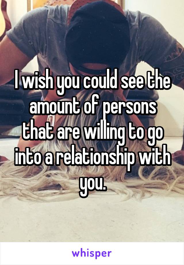 I wish you could see the amount of persons that are willing to go into a relationship with you.