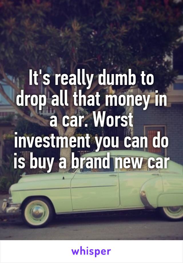 It's really dumb to drop all that money in a car. Worst investment you can do is buy a brand new car 