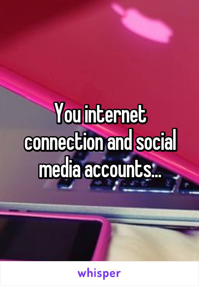 You internet connection and social media accounts...