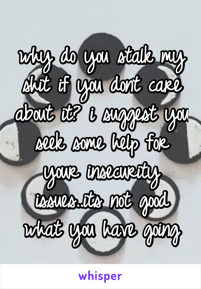 why do you stalk my shit if you dont care about it? i suggest you seek some help for your insecurity issues..its not good what you have going