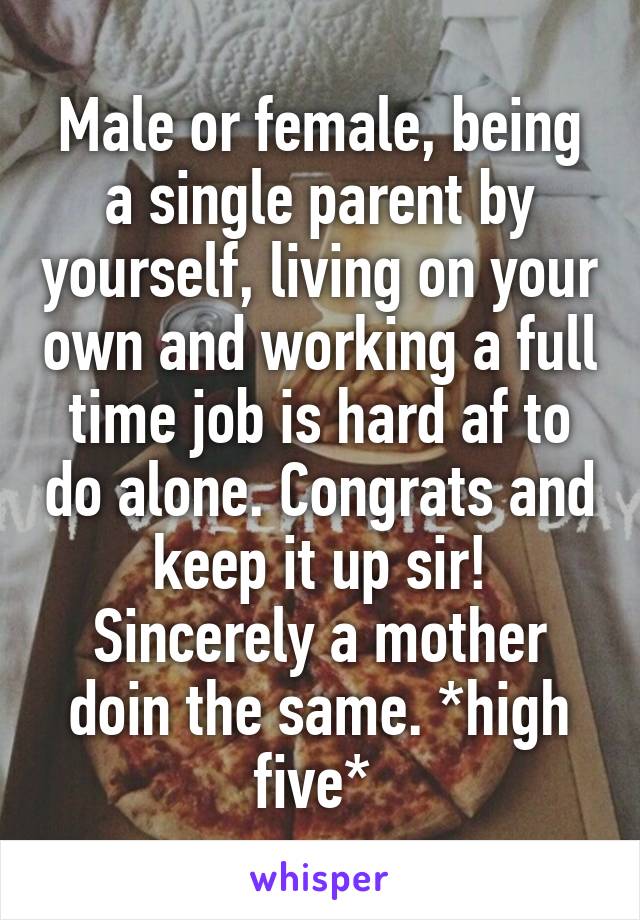 Male or female, being a single parent by yourself, living on your own and working a full time job is hard af to do alone. Congrats and keep it up sir! Sincerely a mother doin the same. *high five* 