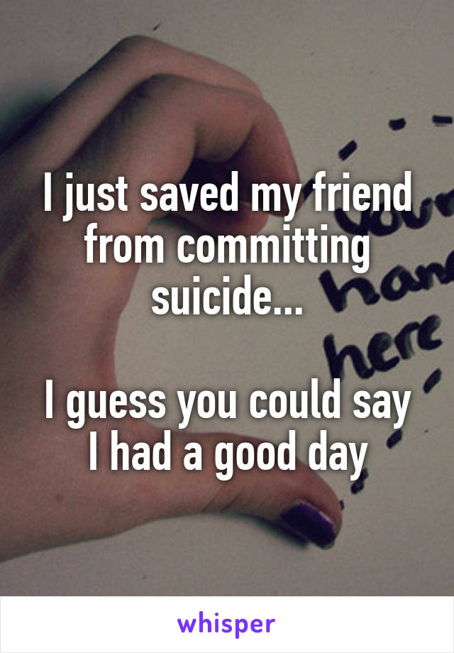 I just saved my friend from committing suicide...

I guess you could say I had a good day
