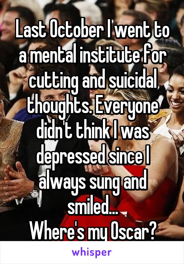 Last October I went to a mental institute for cutting and suicidal thoughts. Everyone didn't think I was depressed since I always sung and smiled...
Where's my Oscar?