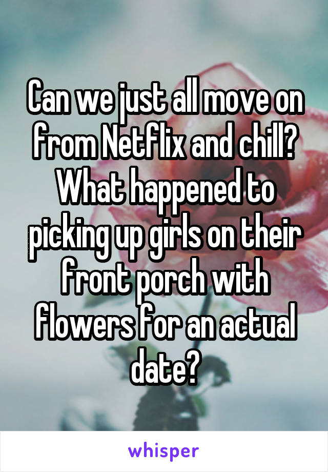 Can we just all move on from Netflix and chill? What happened to picking up girls on their front porch with flowers for an actual date?