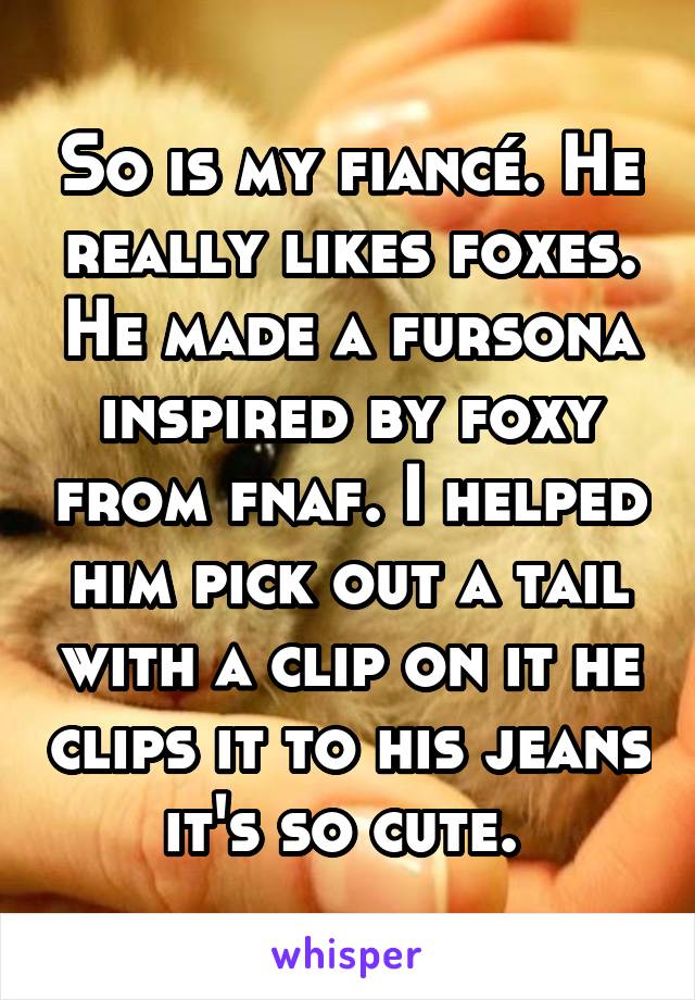 So is my fiancé. He really likes foxes. He made a fursona inspired by foxy from fnaf. I helped him pick out a tail with a clip on it he clips it to his jeans it's so cute. 