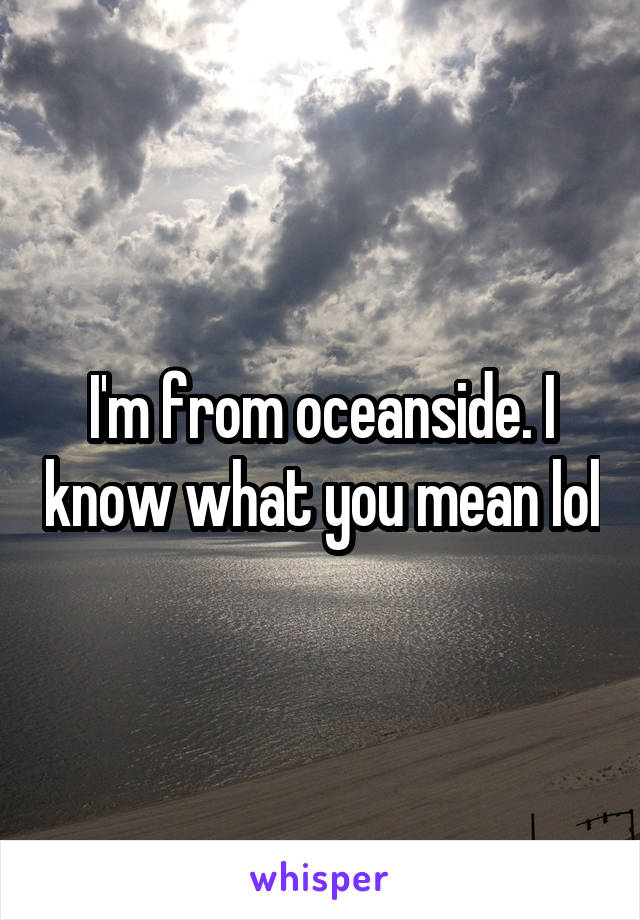 I'm from oceanside. I know what you mean lol