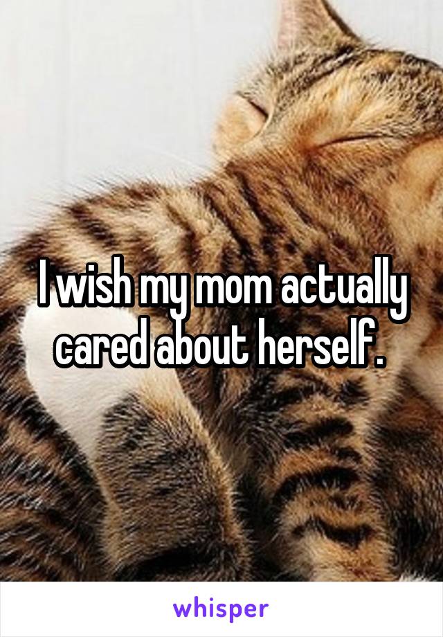 I wish my mom actually cared about herself. 