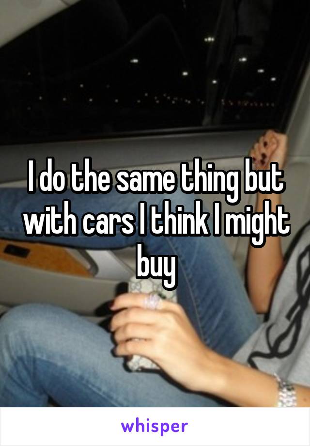 I do the same thing but with cars I think I might buy