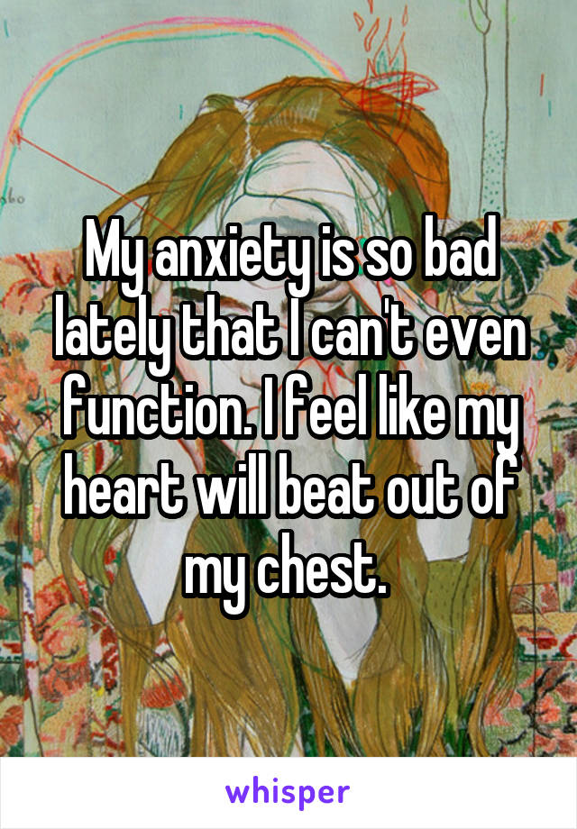 My anxiety is so bad lately that I can't even function. I feel like my heart will beat out of my chest. 