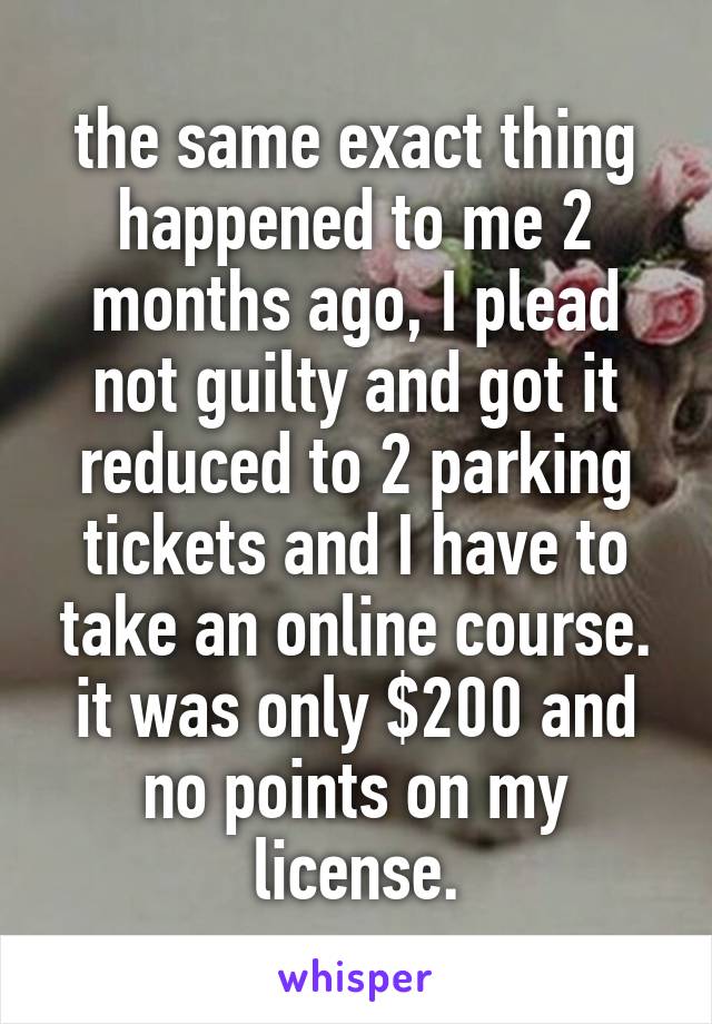 the same exact thing happened to me 2 months ago, I plead not guilty and got it reduced to 2 parking tickets and I have to take an online course. it was only $200 and no points on my license.