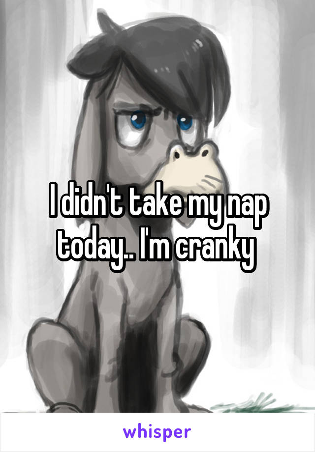 I didn't take my nap today.. I'm cranky 