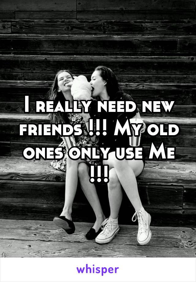 I really need new friends !!! My old ones only use Me !!!