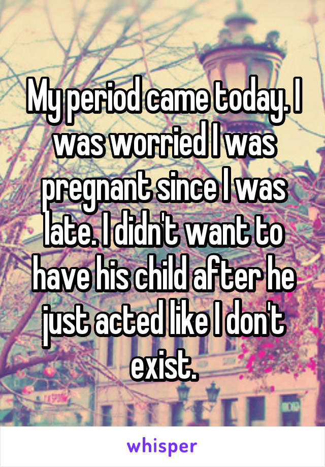 My period came today. I was worried I was pregnant since I was late. I didn't want to have his child after he just acted like I don't exist.