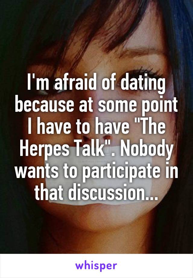 I'm afraid of dating because at some point I have to have "The Herpes Talk". Nobody wants to participate in that discussion...