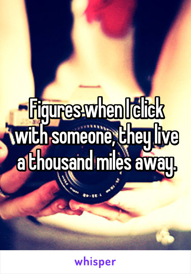 Figures when I click with someone, they live a thousand miles away.