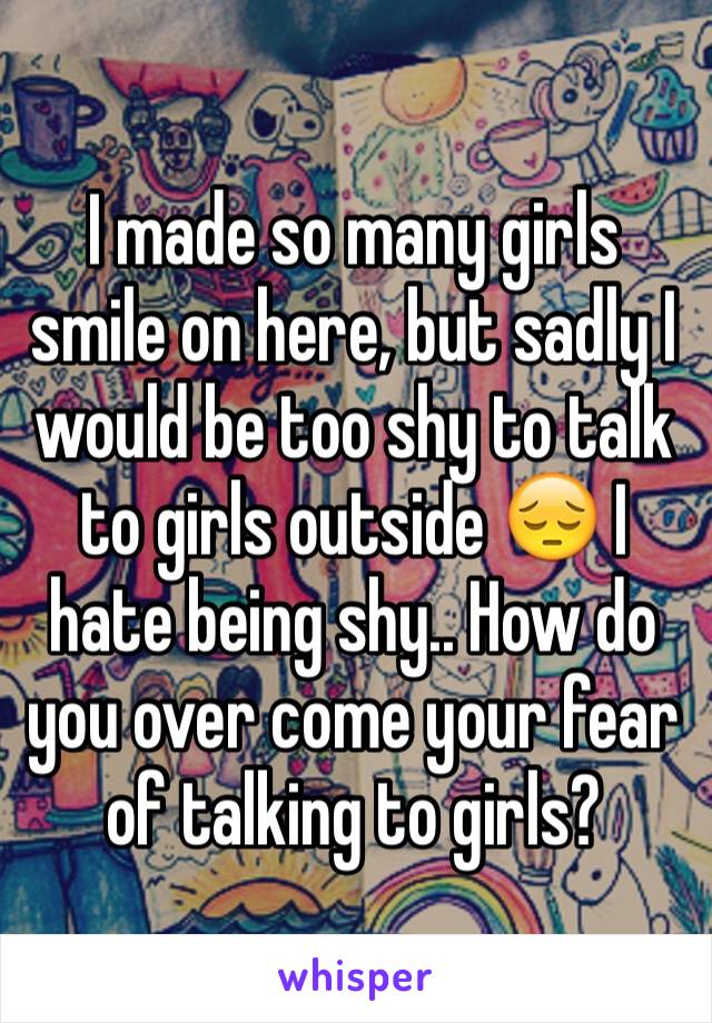 I made so many girls smile on here, but sadly I would be too shy to talk to girls outside 😔 I hate being shy.. How do you over come your fear of talking to girls? 